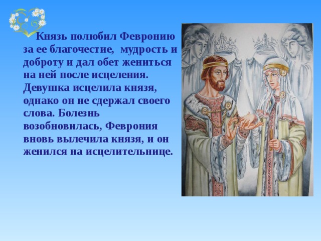    Князь полюбил Февронию за ее благочестие, мудрость и доброту и дал обет жениться на ней после исцеления. Девушка исцелила князя, однако он не сдержал своего слова. Болезнь возобновилась, Феврония вновь вылечила князя, и он женился на исцелительнице. 