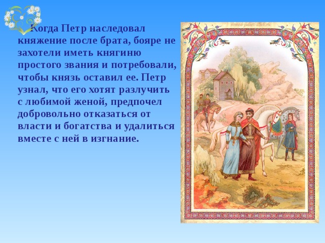   Когда Петр наследовал княжение после брата, бояре не захотели иметь княгиню простого звания и потребовали, чтобы князь оставил ее. Петр узнал, что его хотят разлучить с любимой женой, предпочел добровольно отказаться от власти и богатства и удалиться вместе с ней в изгнание. 
