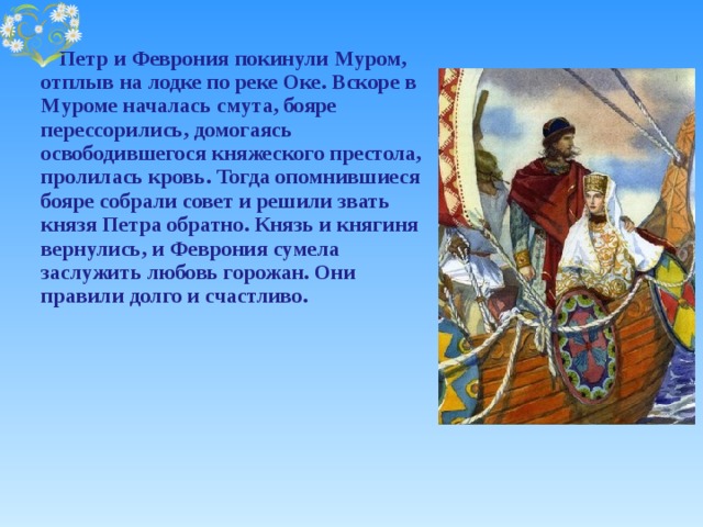    Петр и Феврония покинули Муром, отплыв на лодке по реке Оке. Вскоре в Муроме началась смута, бояре перессорились, домогаясь освободившегося княжеского престола, пролилась кровь. Тогда опомнившиеся бояре собрали совет и решили звать князя Петра обратно. Князь и княгиня вернулись, и Феврония сумела заслужить любовь горожан. Они правили долго и счастливо. 