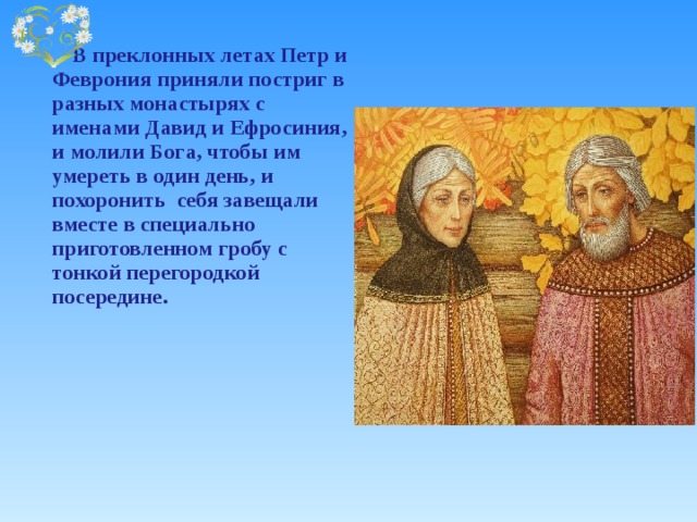    В преклонных летах Петр и Феврония приняли постриг в разных монастырях с именами Давид и Ефросиния, и молили Бога, чтобы им умереть в один день, и похоронить себя завещали вместе в специально приготовленном гробу с тонкой перегородкой посередине. 