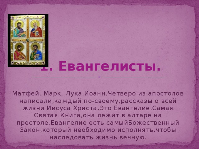 1. Евангелисты. Матфей, Марк, Лука,Иоанн.Четверо из апостолов написали,каждый по-своему,рассказы о всей жизни Иисуса Христа.Это Евангелие.Самая Святая Книга,она лежит в алтаре на престоле.Евангелие есть самыйБожественный Закон,который необходимо исполнять,чтобы наследовать жизнь вечную. 