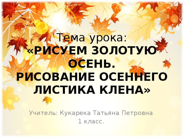 Тема урока:  «РИСУЕМ ЗОЛОТУЮ ОСЕНЬ.  РИСОВАНИЕ ОСЕННЕГО ЛИСТИКА КЛЕНА» Учитель: Кукарека Татьяна Петровна 1 класс. 