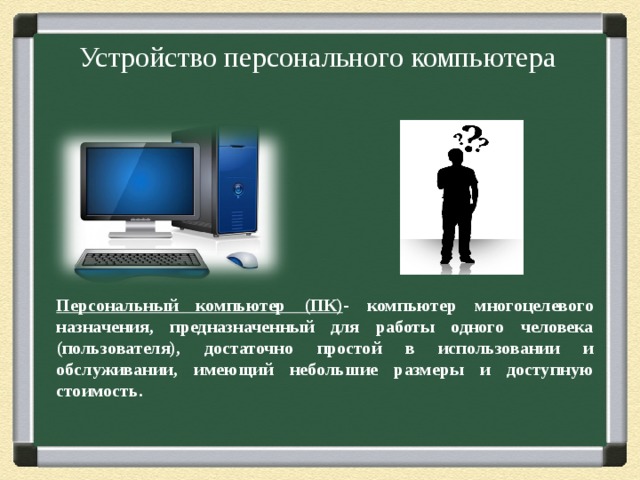 Устройство персонального компьютера Персональный компьютер (ПК) - компьютер многоцелевого назначения, предназначенный для работы одного человека (пользователя), достаточно простой в использовании и обслуживании, имеющий небольшие размеры и доступную стоимость.  