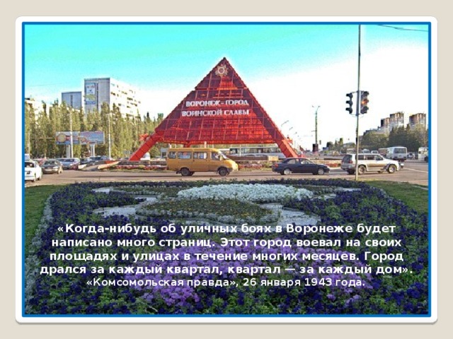 «Когда-нибудь об уличных боях в Воронеже будет написано много страниц. Этот город воевал на своих площадях и улицах в течение многих месяцев. Город дрался за каждый квартал, квартал — за каждый дом». «Комсомольская правда», 26 января 1943 года. 