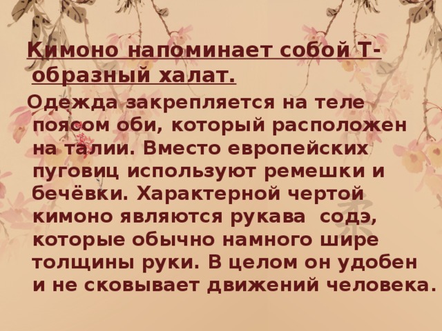  Кимоно напоминает собой Т-образный халат.  Одежда закрепляется на теле поясом оби, который расположен на талии. Вместо европейских пуговиц используют ремешки и бечёвки. Характерной чертой кимоно являются рукава содэ, которые обычно намного шире толщины руки. В целом он удобен и не сковывает движений человека . 