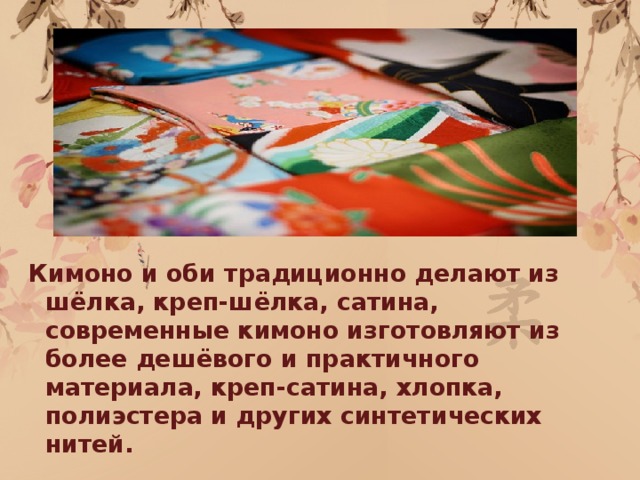 Кимоно и оби традиционно делают из шёлка, креп-шёлка, сатина, современные кимоно изготовляют из более дешёвого и практичного материала, креп-сатина, хлопка, полиэстера и других синтетических нитей.  
