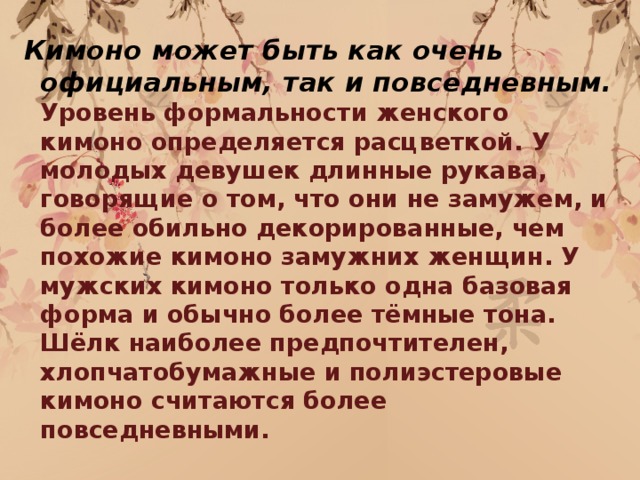 Кимоно может быть как очень официальным, так и повседневным. Уровень формальности женского кимоно определяется расцветкой. У молодых девушек длинные рукава, говорящие о том, что они не замужем, и более обильно декорированные, чем похожие кимоно замужних женщин. У мужских кимоно только одна базовая форма и обычно более тёмные тона. Шёлк наиболее предпочтителен, хлопчатобумажные и полиэстеровые кимоно считаются более повседневными.  