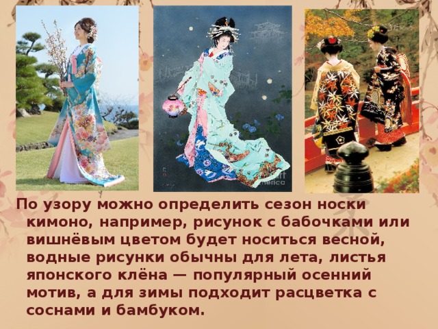 По узору можно определить сезон носки кимоно, например, рисунок с бабочками или вишнёвым цветом будет носиться весной, водные рисунки обычны для лета, листья японского клёна — популярный осенний мотив, а для зимы подходит расцветка с соснами и бамбуком.  