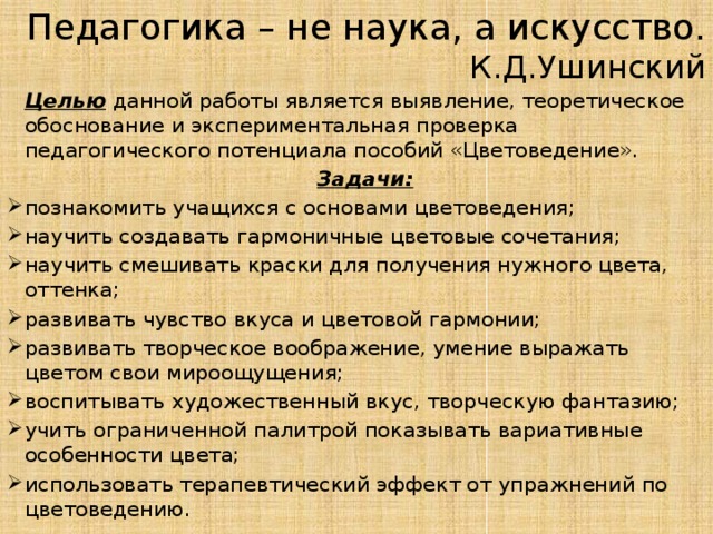 Педагогика – не наука, а искусство.  К.Д.Ушинский  Целью данной работы является выявление, теоретическое обоснование и экспериментальная проверка педагогического потенциала пособий «Цветоведение».  Задачи: познакомить учащихся с основами цветоведения; научить создавать гармоничные цветовые сочетания; научить смешивать краски для получения нужного цвета, оттенка; развивать чувство вкуса и цветовой гармонии; развивать творческое воображение, умение выражать цветом свои мироощущения; воспитывать художественный вкус, творческую фантазию; учить ограниченной палитрой показывать вариативные особенности цвета; использовать терапевтический эффект от упражнений по цветоведению. 