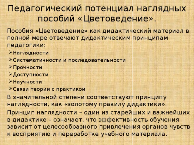 Педагогический потенциал наглядных пособий «Цветоведение».  Пособия «Цветоведение» как дидактический материал в полной мере отвечают дидактическим принципам педагогики: Наглядности Систематичности и последовательности Прочности Доступности Научности Связи теории с практикой Наглядности Систематичности и последовательности Прочности Доступности Научности Связи теории с практикой  В значительной степени соответствуют принципу наглядности, как «золотому правилу дидактики».  Принцип наглядности – один из старейших и важнейших в дидактике – означает, что эффективность обучения зависит от целесообразного привлечения органов чувств к восприятию и переработке учебного материала. 