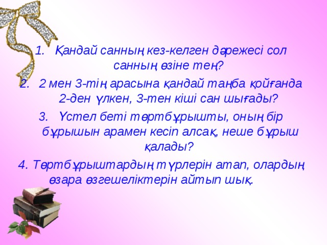 Қандай санның кез-келген дәрежесі сол санның өзіне тең? 2 мен 3-тің арасына қандай таңба қойғанда 2-ден үлкен, 3-тен кіші сан шығады? Үстел беті төртбұрышты, оның бір бұрышын арамен кесіп алсақ, неше бұрыш қалады? 4. Төртбұрыштардың түрлерін атап, олардың өзара өзгешеліктерін айтып шық. 