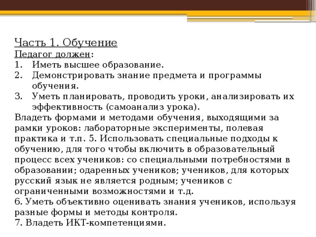 Часть 1. Обучение Педагог должен : Иметь высшее образование. Демонстрировать знание предмета и программы обучения. Уметь планировать, проводить уроки, анализировать их эффективность (самоанализ урока). Владеть формами и методами обучения, выходящими за рамки уроков: лабораторные эксперименты, полевая практика и т.п. 5. Использовать специальные подходы к обучению, для того чтобы включить в образовательный процесс всех учеников: со специальными потребностями в образовании; одаренных учеников; учеников, для которых русский язык не является родным; учеников с ограниченными возможностями и т.д. 6. Уметь объективно оценивать знания учеников, используя разные формы и методы контроля. 7. Владеть ИКТ-компетенциями. 