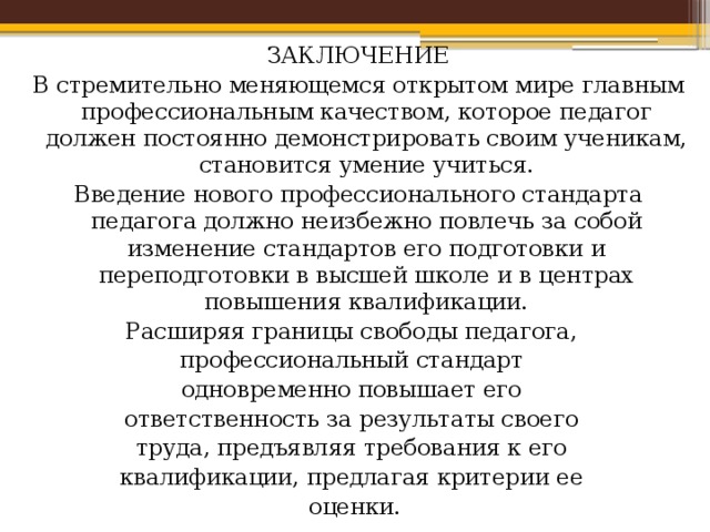 Концепция и содержание ЗАКЛЮЧЕНИЕ В стремительно меняющемся открытом мире главным профессиональным качеством, которое педагог должен постоянно демонстрировать своим ученикам, становится умение учиться. Введение нового профессионального стандарта педагога должно неизбежно повлечь за собой изменение стандартов его подготовки и переподготовки в высшей школе и в центрах повышения квалификации. Расширяя границы свободы педагога, профессиональный стандарт одновременно повышает его ответственность за результаты своего труда, предъявляя требования к его квалификации, предлагая критерии ее оценки. 