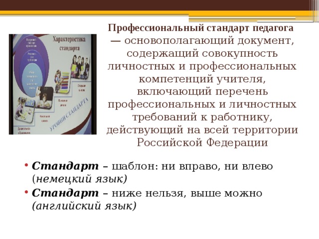 Профессиональный стандарт педагога — основополагающий документ, содержащий совокупность личностных и профессиональных компетенций учителя, включающий перечень профессиональных и личностных требований к работнику, действующий на всей территории Российской Федерации   Стандарт – шаблон: ни вправо, ни влево ( немецкий язык) Стандарт – ниже нельзя, выше можно (английский язык) 