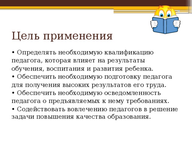 Цель применения • Определять необходимую квалификацию педагога, которая влияет на результаты обучения, воспитания и развития ребенка. • Обеспечить необходимую подготовку педагога для получения высоких результатов его труда. • Обеспечить необходимую осведомленность педагога о предъявляемых к нему требованиях. • Содействовать вовлечению педагогов в решение задачи повышения качества образования. 