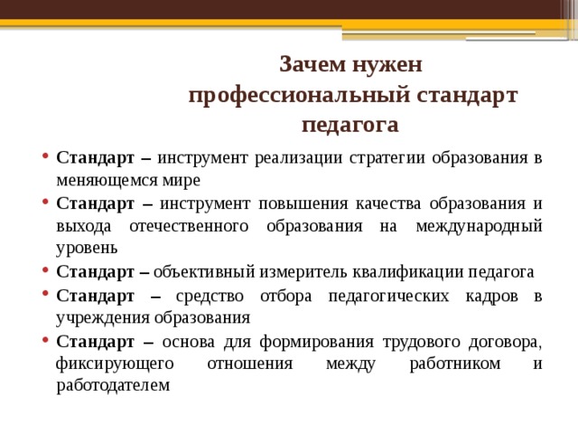 Зачем нужен  профессиональный стандарт педагога Стандарт – инструмент реализации стратегии образования в меняющемся мире Стандарт – инструмент повышения качества образования и выхода отечественного образования на международный уровень Стандарт – объективный измеритель квалификации педагога Стандарт – средство отбора педагогических кадров в учреждения образования Стандарт – основа для формирования трудового договора, фиксирующего отношения между работником и работодателем   