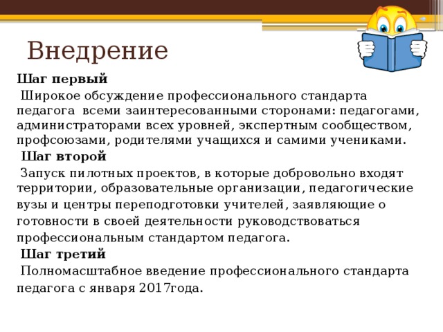 Внедрение Шаг первый  Широкое обсуждение профессионального стандарта педагога всеми заинтересованными сторонами: педагогами, администраторами всех уровней, экспертным сообществом, профсоюзами, родителями учащихся и самими учениками.  Шаг второй  Запуск пилотных проектов, в которые добровольно входят территории, образовательные организации, педагогические вузы и центры переподготовки учителей, заявляющие о готовности в своей деятельности руководствоваться профессиональным стандартом педагога.  Шаг третий  Полномасштабное введение профессионального стандарта педагога с января 2017года.  