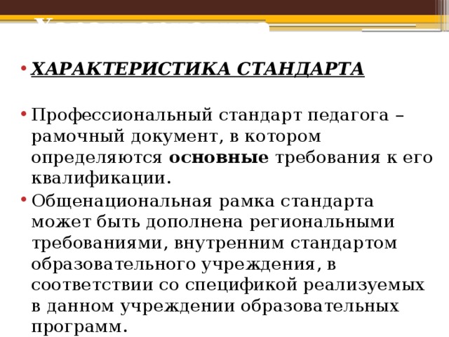 Характеристика стандарта ХАРАКТЕРИСТИКА СТАНДАРТА  Профессиональный стандарт педагога – рамочный документ, в котором определяются основные требования к его квалификации. Общенациональная рамка стандарта может быть дополнена региональными требованиями, внутренним стандартом образовательного учреждения, в соответствии со спецификой реализуемых в данном учреждении образовательных программ. 