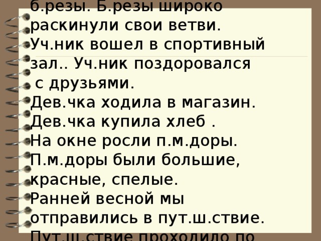  У школы растут красивые б.резы. Б.резы широко раскинули свои ветви.  Уч.ник вошел в спортивный зал.. Уч.ник поздоровался  с друзьями.  Дев.чка ходила в магазин. Дев.чка купила хлеб .  На окне росли п.м.доры. П.м.доры были большие, красные, спелые.  Ранней весной мы отправились в пут.ш.ствие. Пут.ш.ствие проходило по г.р.дам России.   