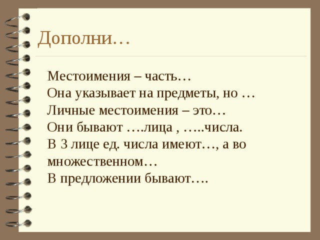 Дополни… Местоимения – часть… Она указывает на предметы, но … Личные местоимения – это… Они бывают ….лица , …..числа. В 3 лице ед. числа имеют…, а во множественном… В предложении бывают…. 
