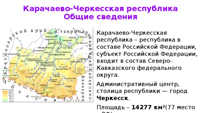 Карачаево-Черкесская республика  Общие сведения Карачаево-Черкесская республика – республика в составе Российской Федерации, субъект Российской Федерации, входит в состав Северо-Кавказского федерального округа. Административный центр, столица республики — город Черкесск . Площадь – 14277 км² (77 место в РФ) Население – 469 837чел. (75 место в РФ)  