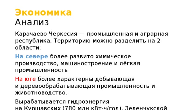 Экономика   Анализ Карачаево-Черкесия — промышленная и аграрная республика. Территорию можно разделить на 2 области: На севере более развито химическое производство, машиностроение и лёгкая промышленность На юге более характерны добывающая и деревообрабатывающая промышленность и животноводство. Вырабатывается гидроэнергия на Куршавских (780 млн кВт·ч/год), Зеленчукской ГЭС (501 млн кВт·ч/год) и нескольких малых ГЭС Валовый региональный продукт Всего, в текущих ценах – 43,3 млрд. руб. (2010)  На душу населения – 82,5 тыс. руб.  