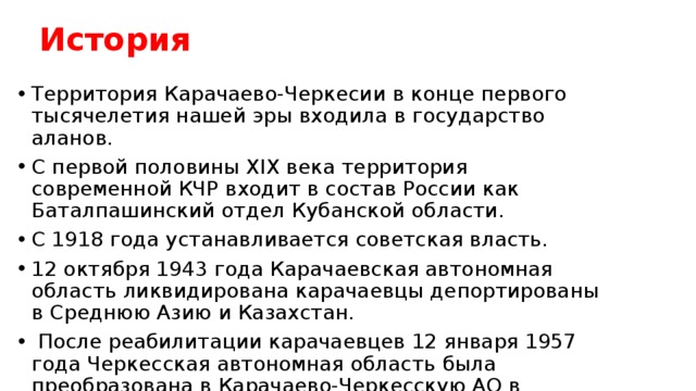История Территория Карачаево-Черкесии в конце первого тысячелетия нашей эры входила в государство аланов. С первой половины XIX века территория современной КЧР входит в состав России как Баталпашинский отдел Кубанской области. С 1918 года устанавливается советская власть. 12 октября 1943 года Карачаевская автономная область ликвидирована карачаевцы депортированы в Среднюю Азию и Казахстан.  После реабилитации карачаевцев 12 января 1957 года Черкесская автономная область была преобразована в Карачаево-Черкесскую АО в составе Ставропольского края. Ей были также переданы Зеленчукский, Карачаевский и Усть-Джегутинский районы Ставропольского края. 30 ноября 1990 года выход из состава Ставропольского края и преобразовании в Карачаево-Черкесскую Советскую Социалистическую Республику С 9 декабря 1992 года – Карачаево-Черкесской Республикой.  
