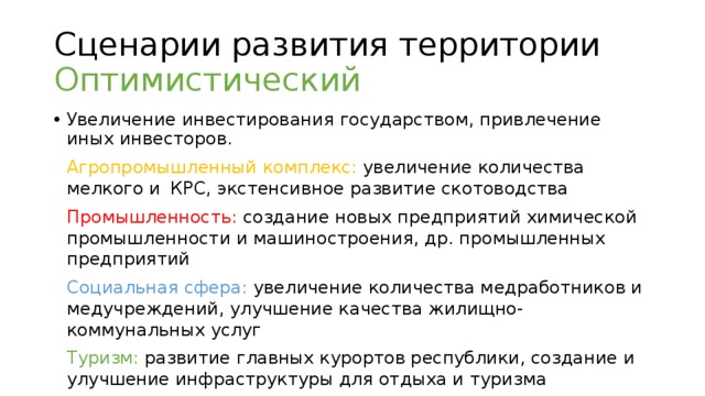 Сценарии развития территории  Оптимистический Увеличение инвестирования государством, привлечение иных инвесторов.  Агропромышленный комплекс: увеличение количества  мелкого и  КРС, экстенсивное развитие скотоводства  Промышленность: создание новых предприятий химической  промышленности и машиностроения, др. промышленных предприятий  Социальная сфера: увеличение количества медработников и  медучреждений, улучшение качества жилищно-коммунальных услуг  Туризм: развитие главных курортов республики, создание и  улучшение инфраструктуры для отдыха и туризма  Добыча полезных ископаемых: увеличение объемов добычи,  разработка новых месторождений  Популяризация курортов КЧР  