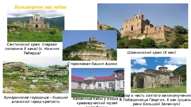 Культурное наследие Сентинский храм (первая половина X века) (с. Нижняя Теберда) Шоанинский храм (X век) Сторожевая башня Адиюх Собор в честь святого великомученика и Победоносца Георгия, Х век (ущелье реки Большой Зеленчук) Хумаринское городище – бывший аланский город-крепость Каменные бабы у входа в краеведческий музей республики   