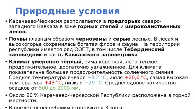 Природные условия Карачаево-Черкесия располагается в предгорьях северо-западного Кавказа в зоне горных степей и широколиственных лесов. Почвы главным образом чернозёмы и серые лесные. В лесах и высокогорье сохранилась богатая флора и фауна. На территории республики имеется ряд ООПТ, в том числе  Тебердинский заповедник  и часть  Кавказского заповедника . Климат умеренно тёплый , зима короткая, лето тёплое, продолжительное, достаточно увлажнённое. Для климата показательна большая продолжительность солнечного сияния. Средняя температура января −3,2 °C , июля +20,6 °C , самая высокая температура +43 °C , низкая −29 °C . Среднегодовое количество осадков от 500 до 2000 мм . Около 80 % Карачаево-Черкесской Республики расположена в горной местности. В пределах республики выделяются 3 зоны: предгорная равнина, предгорья горы Кавказа.  