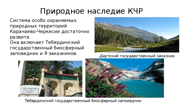 Природное наследие КЧР  Система особо охраняемых природных территорий Карачаево-Черкесии достаточно развита.   Она включает Тебердинский государственный биосферный заповедник и 9 заказников. Даутский государственный заказник Тебердинский государственный биосферный заповедник  