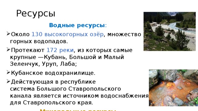 Ресурсы Водные ресурсы : Около 130 высокогорных озёр , множество горных водопадов. Протекают 172 реки , из которых самые крупные —Кубань, Большой и Малый Зеленчук, Уруп, Лаба; Кубанское водохранилище. Действующая в республике система Большого Ставропольского канала является источником водоснабжения для Ставропольского края. Минеральные ресурсы Недра богаты природными ископаемыми: каменный уголь, гранит, мрамор, различные руды и глины. В больших запасах — лечебные минеральные воды , присутствует множество термальных источников.  