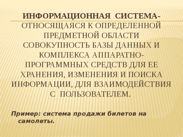 Информационная система- относящаяся к определенной предметной области совокупность базы данных и комплекса аппаратно-программных средств для ее хранения, изменения и поиска информации, для взаимодействия с пользователем. Пример: система продажи билетов на самолеты. 