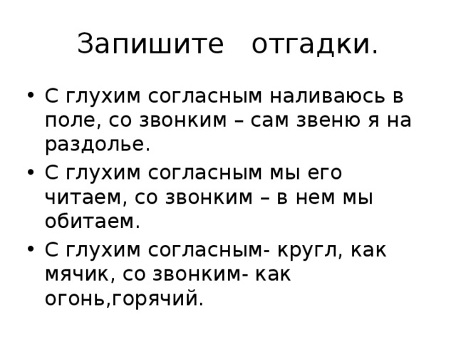 Запишите отгадки. С глухим согласным наливаюсь в поле, со звонким – сам звеню я на раздолье. С глухим согласным мы его читаем, со звонким – в нем мы обитаем. С глухим согласным- кругл, как мячик, со звонким- как огонь,горячий. 