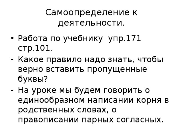 Самоопределение к деятельности. Работа по учебнику упр.171 стр.101. Какое правило надо знать, чтобы верно вставить пропущенные буквы? На уроке мы будем говорить о единообразном написании корня в родственных словах, о правописании парных согласных. 