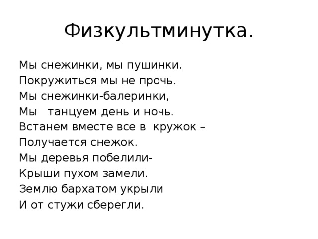 Физкультминутка. Мы снежинки, мы пушинки. Покружиться мы не прочь. Мы снежинки-балеринки, Мы танцуем день и ночь. Встанем вместе все в кружок – Получается снежок. Мы деревья побелили- Крыши пухом замели. Землю бархатом укрыли И от стужи сберегли. 
