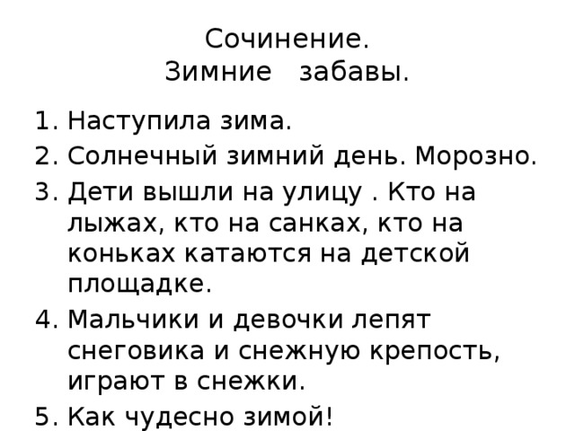 Сочинение.  Зимние забавы. Наступила зима. Солнечный зимний день. Морозно. Дети вышли на улицу . Кто на лыжах, кто на санках, кто на коньках катаются на детской площадке. Мальчики и девочки лепят снеговика и снежную крепость, играют в снежки. Как чудесно зимой! 