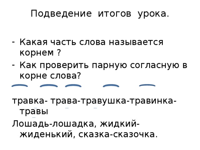 Подведение итогов урока.   Какая часть слова называется корнем ? Как проверить парную согласную в корне слова? травка- трава-травушка-травинка-травы Лошадь-лошадка, жидкий-жиденький, сказка-сказочка. 