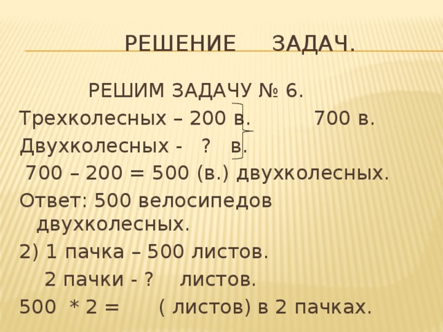  Решение задач.  РЕШИМ ЗАДАЧУ № 6. Трехколесных – 200 в. 700 в. Двухколесных - ? в.  700 – 200 = 500 (в.) двухколесных. Ответ: 500 велосипедов двухколесных. 2) 1 пачка – 500 листов.  2 пачки - ? листов. 500 * 2 = ( листов) в 2 пачках. 