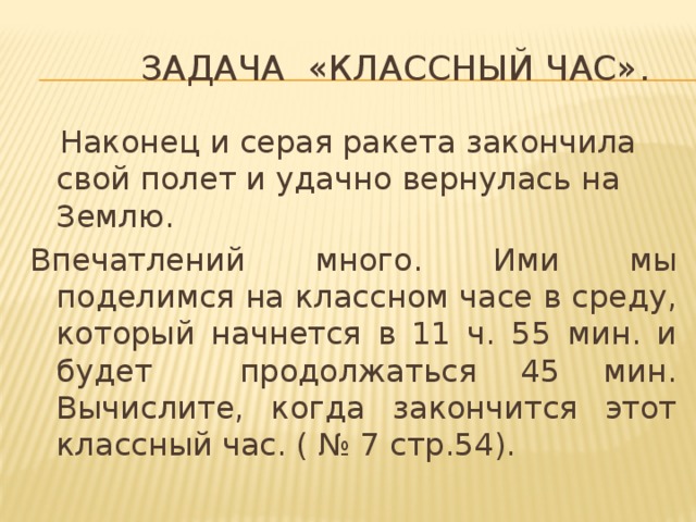  Задача «Классный час».  Наконец и серая ракета закончила свой полет и удачно вернулась на Землю. Впечатлений много. Ими мы поделимся на классном часе в среду, который начнется в 11 ч. 55 мин. и будет продолжаться 45 мин. Вычислите, когда закончится этот классный час. ( № 7 стр.54). 