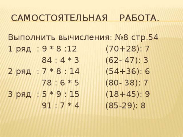  Самостоятельная работа. Выполнить вычисления: №8 стр.54 1 ряд : 9 * 8 :12 (70+28): 7  84 : 4 * 3 (62- 47): 3 2 ряд : 7 * 8 : 14 (54+36): 6  78 : 6 * 5 (80- 38): 7 3 ряд : 5 * 9 : 15 (18+45): 9  91 : 7 * 4 (85-29): 8 