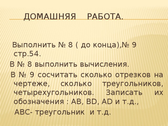 Домашняя работа.  Выполнить № 8 ( до конца),№ 9 стр.54.  В № 8 выполнить вычисления.  В № 9 сосчитать сколько отрезков на чертеже, сколько треугольников, четырехугольников. Записать их обозначения : АВ, ВD, АD и т.д.,  АВС- треугольник и т.д. 