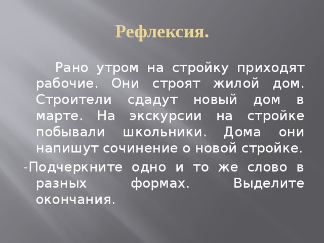 Рефлексия.  Рано утром на стройку приходят рабочие. Они строят жилой дом. Строители сдадут новый дом в марте. На экскурсии на стройке побывали школьники. Дома они напишут сочинение о новой стройке. -Подчеркните одно и то же слово в разных формах. Выделите окончания. 