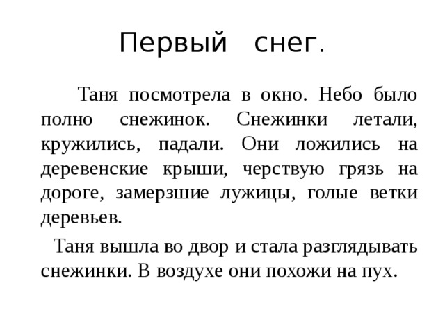 Первый снег.  Таня посмотрела в окно. Небо было полно снежинок. Снежинки летали, кружились, падали. Они ложились на деревенские крыши, черствую грязь на дороге, замерзшие лужицы, голые ветки деревьев.  Таня вышла во двор и стала разглядывать снежинки. В воздухе они похожи на пух. 