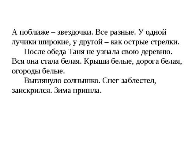  А поближе – звездочки. Все разные. У одной лучики широкие, у другой – как острые стрелки.  После обеда Таня не узнала свою деревню. Вся она стала белая. Крыши белые, дорога белая, огороды белые.  Выглянуло солнышко. Снег заблестел, заискрился. Зима пришла.      
