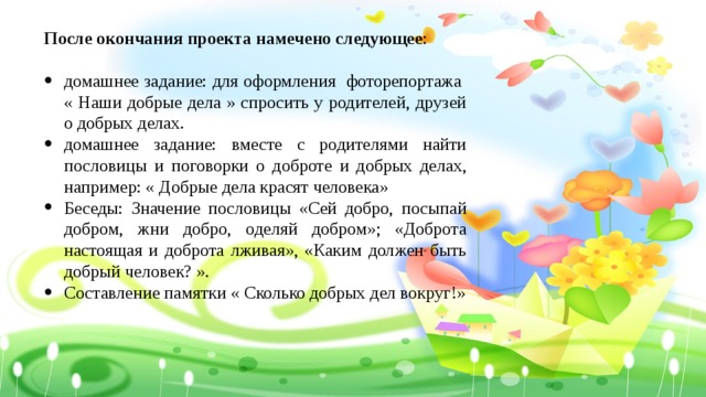 После окончания проекта намечено следующее : домашнее задание: для оформления фоторепортажа « Наши добрые дела » спросить у родителей, друзей о добрых делах. домашнее задание: вместе с родителями найти пословицы и поговорки о доброте и добрых делах, например: « Добрые дела красят человека» Беседы: Значение пословицы «Сей добро, посыпай добром, жни добро, оделяй добром»; «Доброта настоящая и доброта лживая», «Каким должен быть добрый человек? ». Составление памятки « Сколько добрых дел вокруг!» 