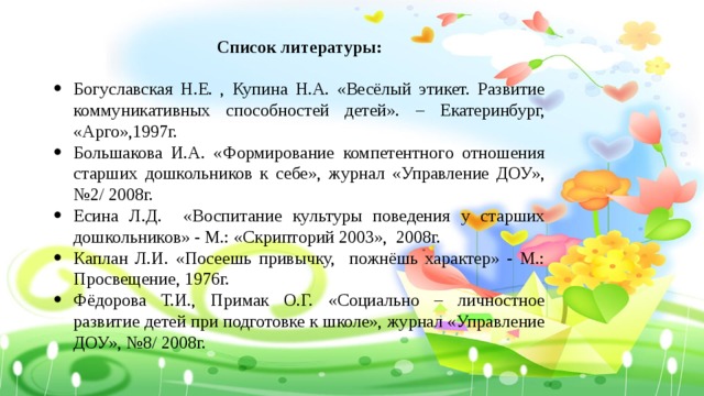 Список литературы: Богуславская Н.Е. , Купина Н.А. «Весёлый этикет. Развитие коммуникативных способностей детей». – Екатеринбург, «Арго»,1997г. Большакова И.А. «Формирование компетентного отношения старших дошкольников к себе», журнал «Управление ДОУ», №2/ 2008г. Есина Л.Д. «Воспитание культуры поведения у старших дошкольников» - М.: «Скрипторий 2003», 2008г. Каплан Л.И. «Посеешь привычку, пожнёшь характер» - М.: Просвещение, 1976г. Фёдорова Т.И., Примак О.Г. «Социально – личностное развитие детей при подготовке к школе», журнал «Управление ДОУ», №8/ 2008г. 