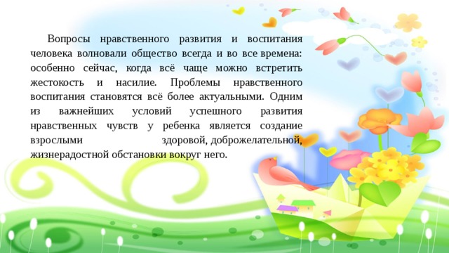  Вопросы нравственного развития и воспитания человека волновали общество всегда и во все времена: особенно сейчас, когда всё чаще можно встретить жестокость и насилие. Проблемы нравственного воспитания становятся всё более актуальными. Одним из важнейших условий успешного развития нравственных чувств у ребенка является создание взрослыми здоровой, доброжелательной, жизнерадостной обстановки вокруг него. 