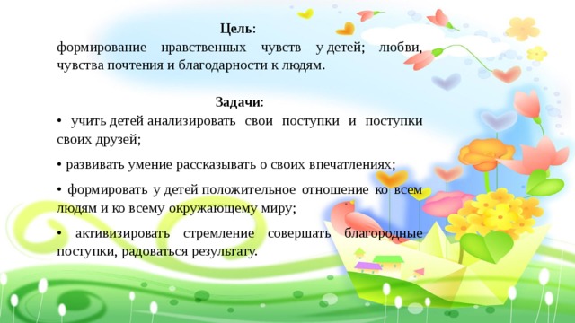 Цель : формирование нравственных чувств у детей; любви, чувства почтения и благодарности к людям. Задачи : • учить детей анализировать свои поступки и поступки своих друзей; • развивать умение рассказывать о своих впечатлениях; • формировать у детей положительное отношение ко всем людям и ко всему окружающему миру; • активизировать стремление совершать благородные поступки, радоваться результату. 