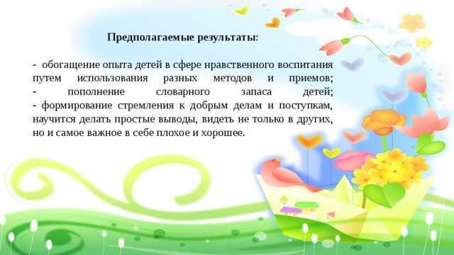 Предполагаемые результаты :  - обогащение опыта детей в сфере нравственного воспитания путем использования разных методов и приемов;  - пополнение словарного запаса детей;  - формирование стремления к добрым делам и поступкам, научится делать простые выводы, видеть не только в других, но и самое важное в себе плохое и хорошее. 